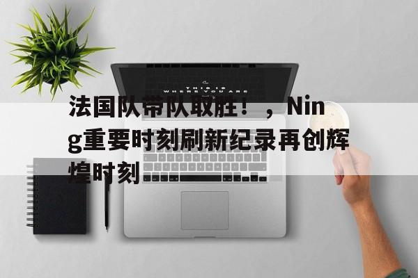 九游会体育-包含法国队带队取胜！，Ning重要时刻刷新纪录再创辉煌时刻的词条
