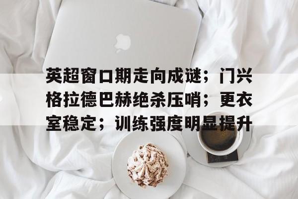 九游会APP-包含英超窗口期走向成谜；门兴格拉德巴赫绝杀压哨；更衣室稳定；训练强度明显提升的词条